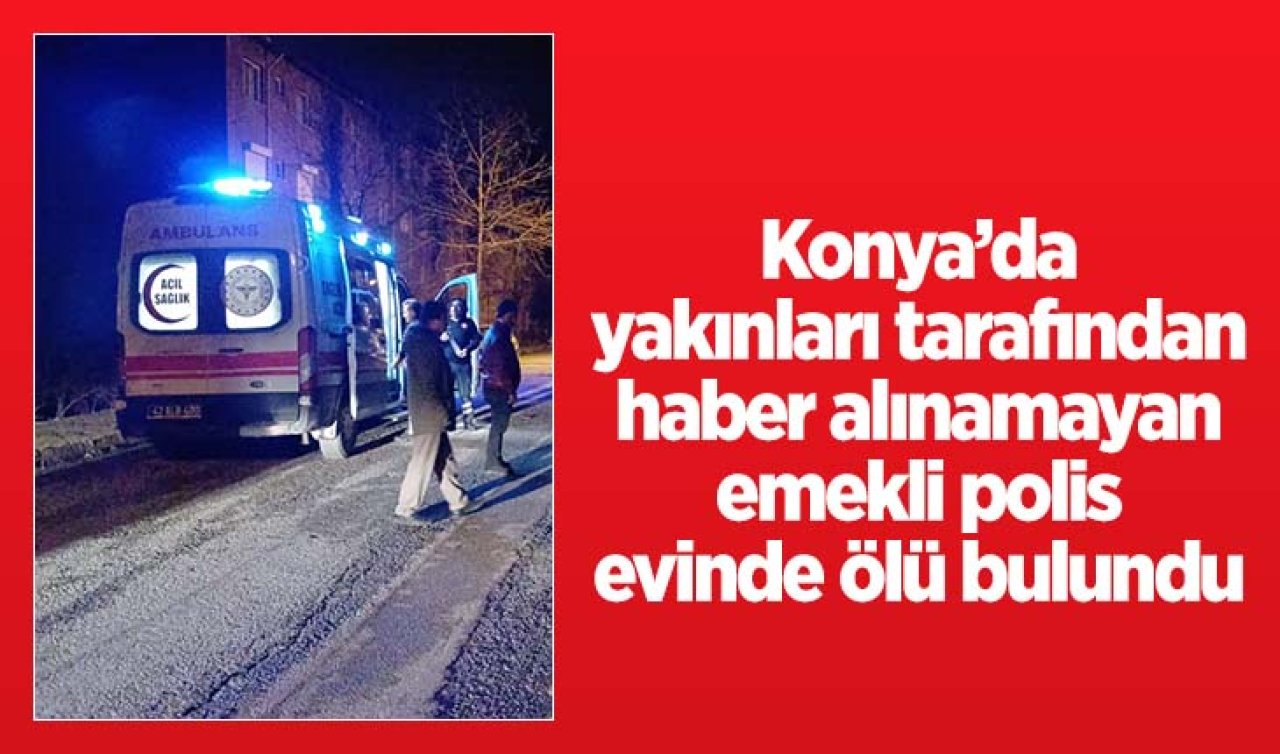  Konya’da yakınları tarafından haber alınamayan emekli polis evinde ölü bulundu