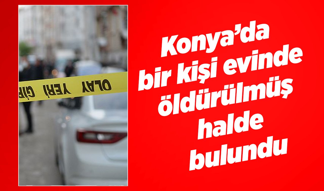  Konya’da bir kişi evinde öldürülmüş halde bulundu