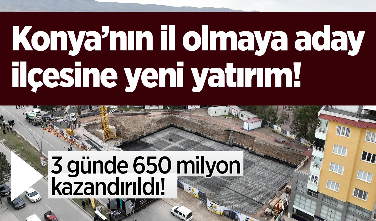   3 günde 650 milyon kazandırıldı! Konya’nın il olmaya aday ilçesine yeni yatırım!