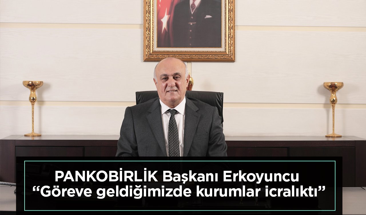 PANKOBİRLİK Başkanı Erkoyuncu “Göreve geldiğimizde kurumlar icralıktı”