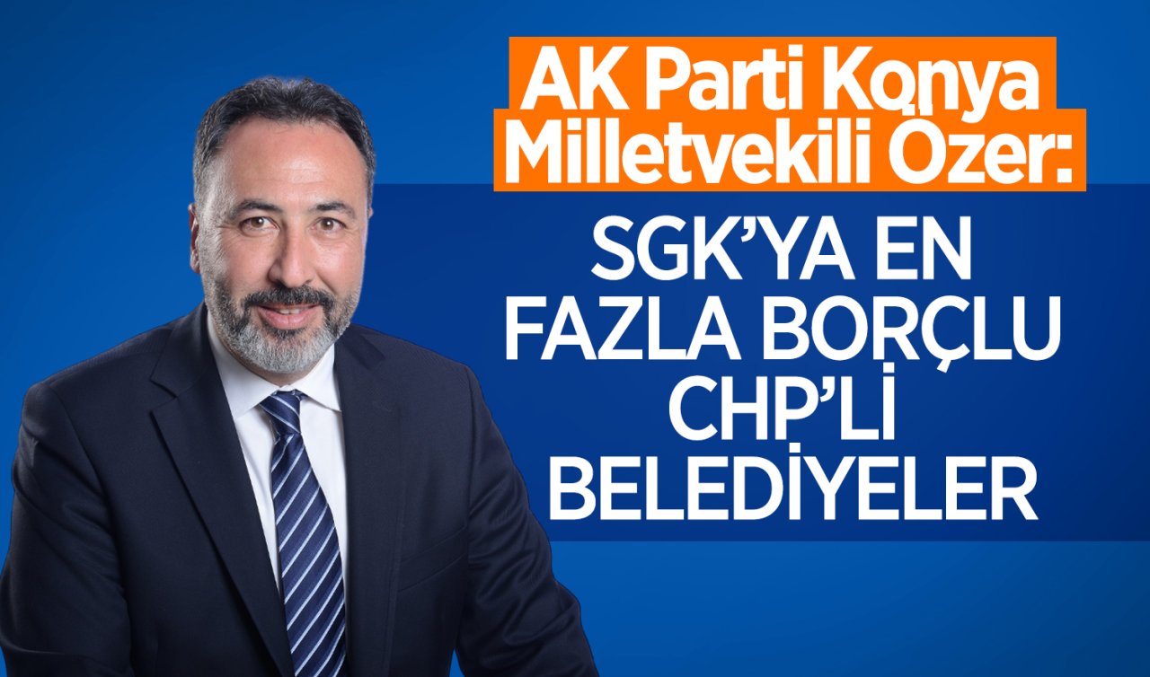  AK Parti Konya Milletvekili Özer: SGK’ya en fazla borçlu CHP’li belediyeler