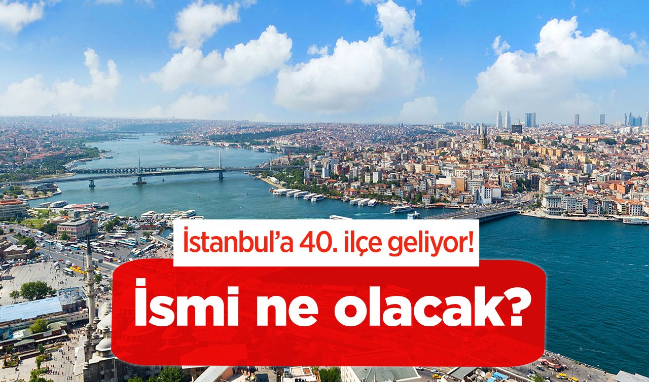  İstanbul’a 40. ilçe geliyor! İsmi ne olacak? 