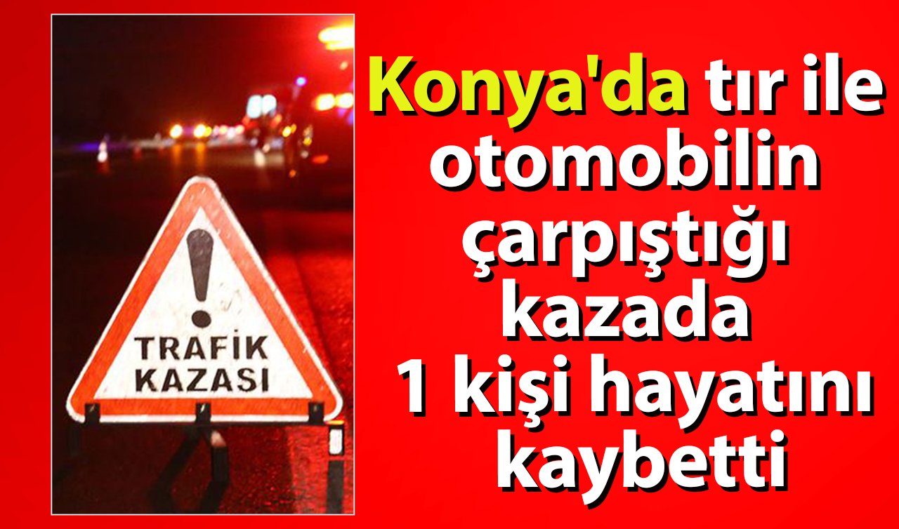  Konya’da ölümlü kaza! Tır ile otomobilin çarpıştığı kazada 1 kişi hayatını kaybetti