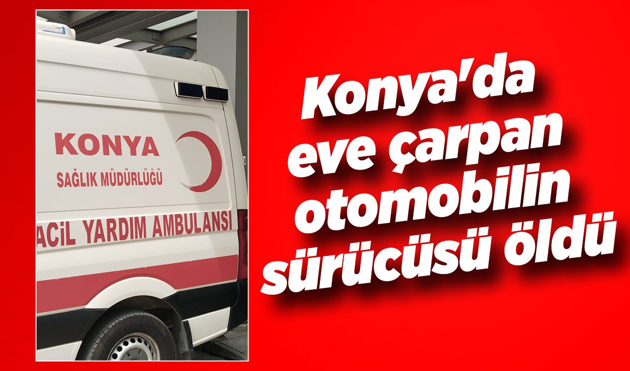 Konya’da eve çarpan otomobilin sürücüsü öldü 