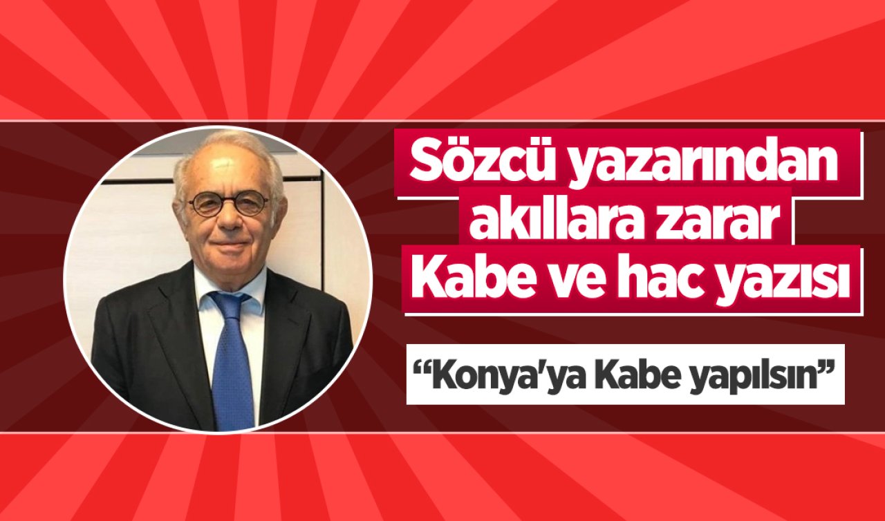 Sözcü yazarından akıllara zarar Kabe ve hac yazısı! “Konya’ya Kabe yapılsın’’ 