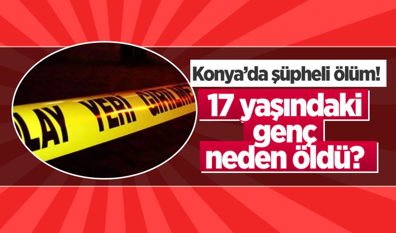 Konya’da şüpheli ölüm! 17 yaşındaki genç neden öldü? 