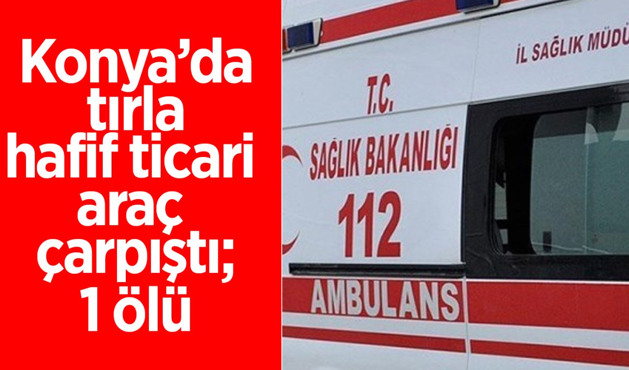 Konya’da tırla hafif ticari araç çarpıştı! 1 kişi öldü 1 kişi yaralandı