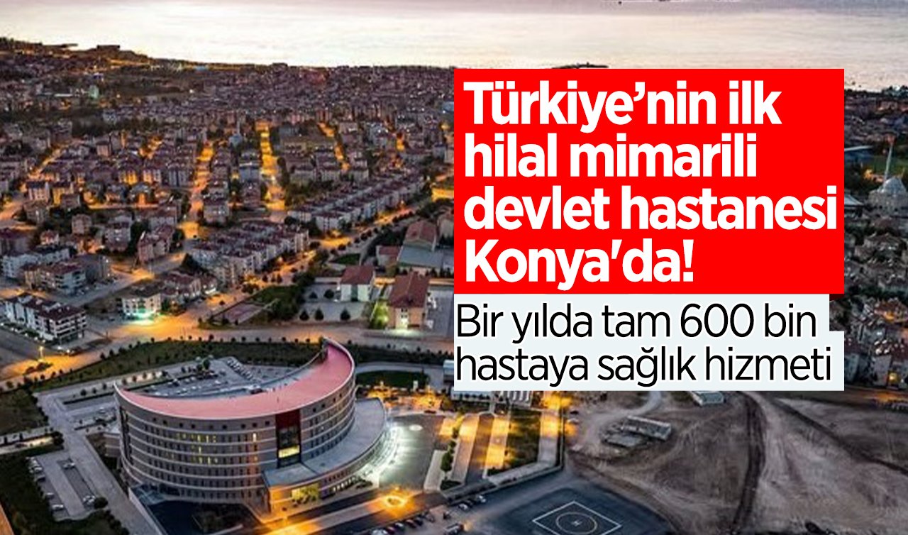 Türkiye’nin ilk hilal mimarili devlet hastanesi Konya’da!  Bir yılda tam 600 bin hastaya sağlık hizmeti