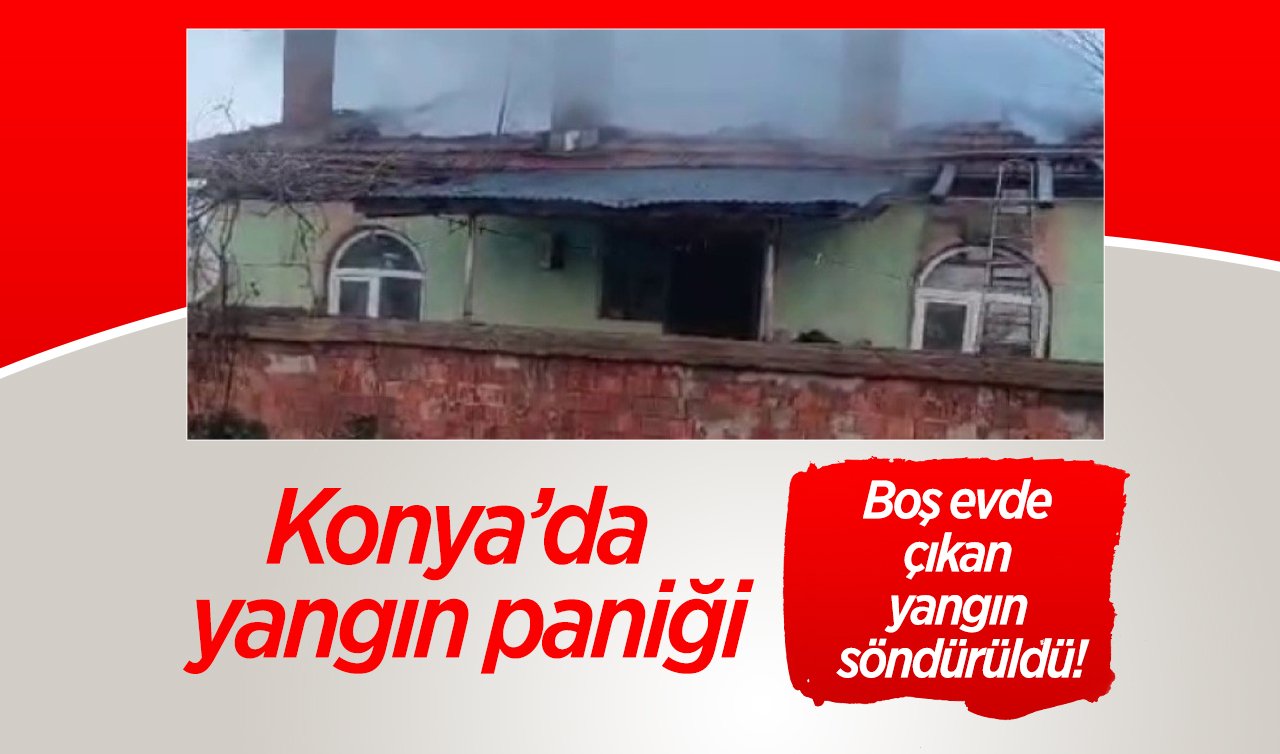 Konya’da yangın paniği: Boş evde çıkan yangın söndürüldü!