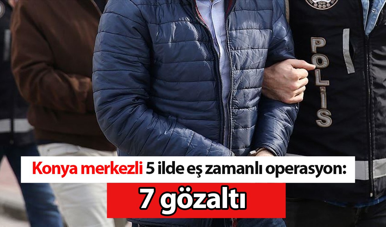 Konya merkezli 5 ilde eş zamanlı operasyon: 7 gözaltı