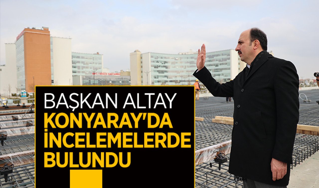 Başkan  Altay Konyaray’da incelemelerde bulundu