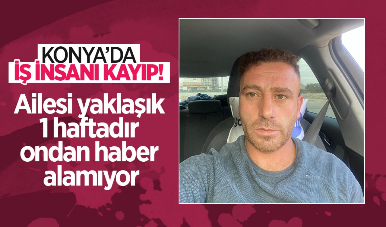 Konya’da iş insanı kayıp! Ailesi yaklaşık 1 haftadır ondan haber alamıyor