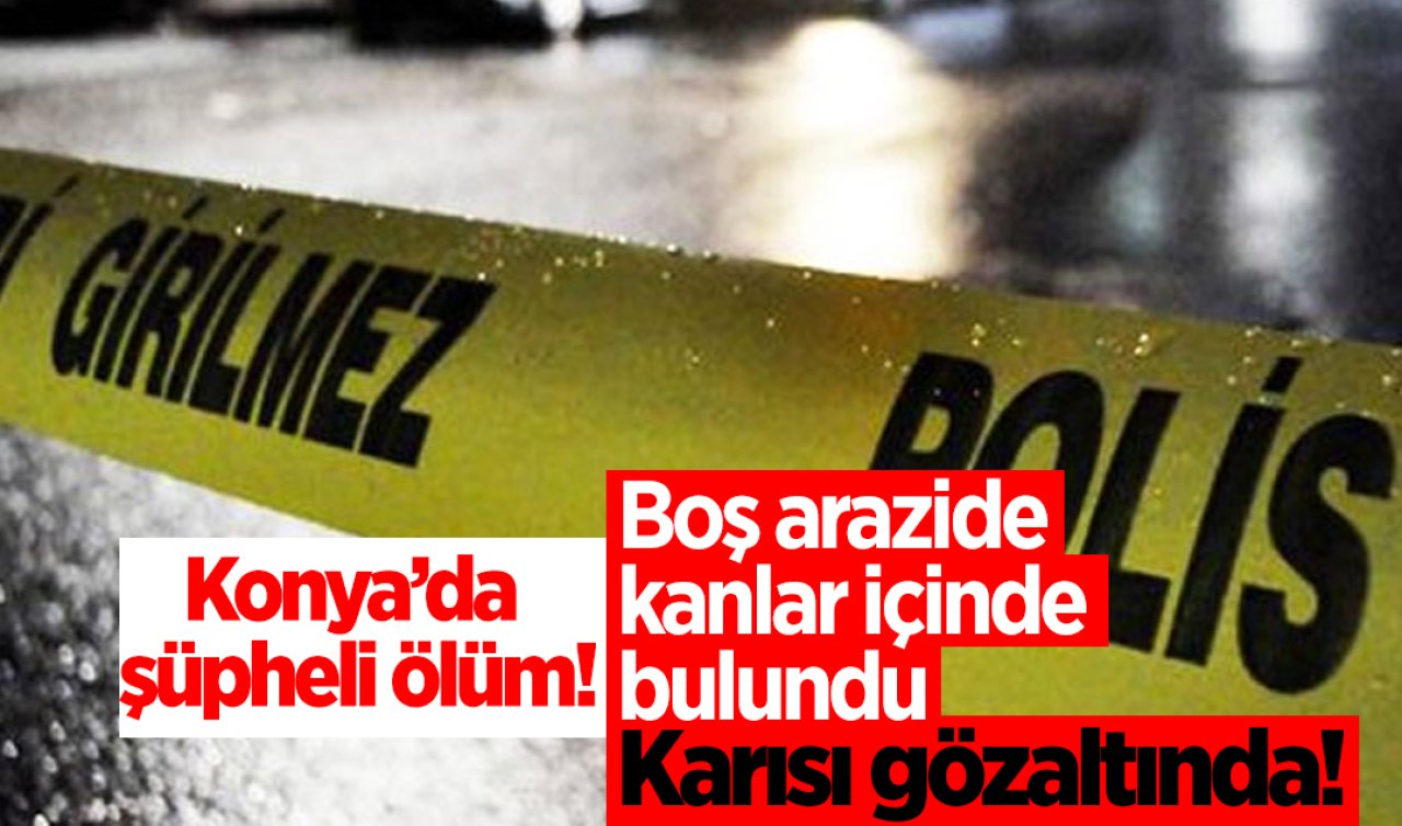 Konya’da şüpheli ölüm! Boş arazide kanlar içinde bulundu: Karısı gözaltında! 