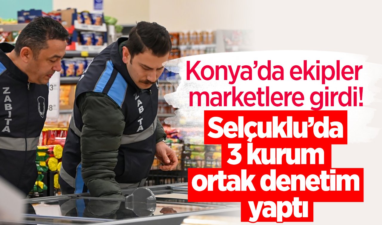 Konya’da ekipler marketlere girdi! Selçuklu’da 3 kurum ortak denetim yaptı